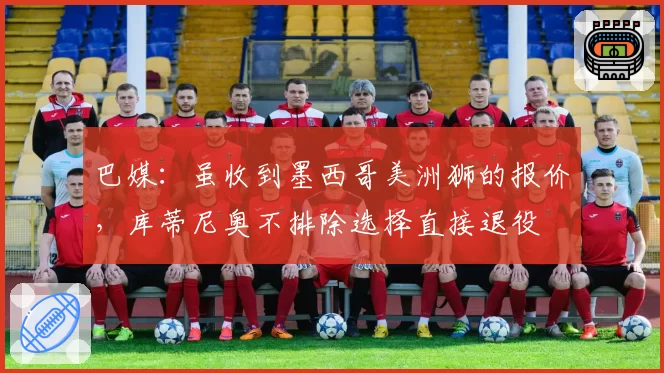 巴媒：虽收到墨西哥美洲狮的报价，库蒂尼奥不排除选择直接退役