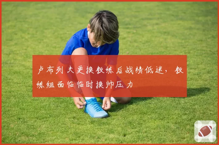 卢布列夫更换教练后战绩低迷,教练组面临临时换帅压力