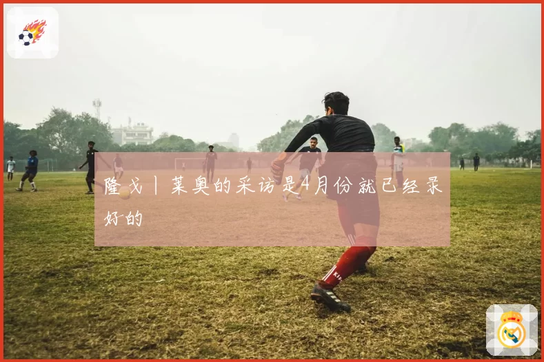 隆戈丨莱奥的采访是4月份就已经录好的