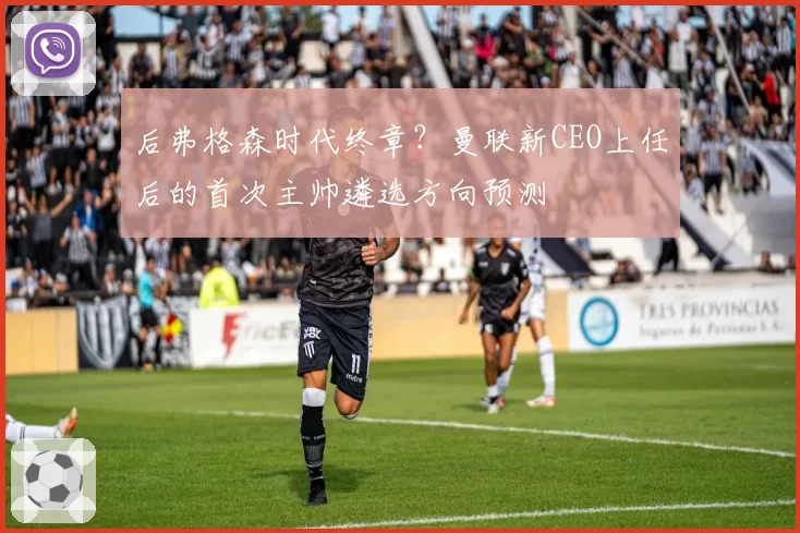 后弗格森时代终章?曼联新CEO上任后的首次主帅遴选方向预测