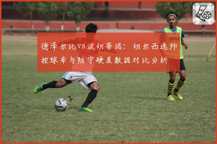 德泽尔比vs波切蒂诺:切尔西选帅控球率与防守硬度数据对比分析