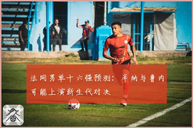 法网男单十六强预测：辛纳与鲁内可能上演新生代对决