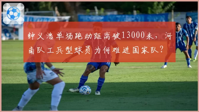 钟义浩单场跑动距离破13000米,河南队工兵型球员为何难进国家队?