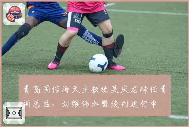 青岛国信海天主教练吴庆龙转任青训总监，刘维伟加盟谈判进行中