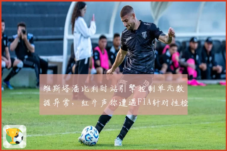 维斯塔潘比利时站引擎控制单元数据异常,红牛声称遭遇FIA针对性检查