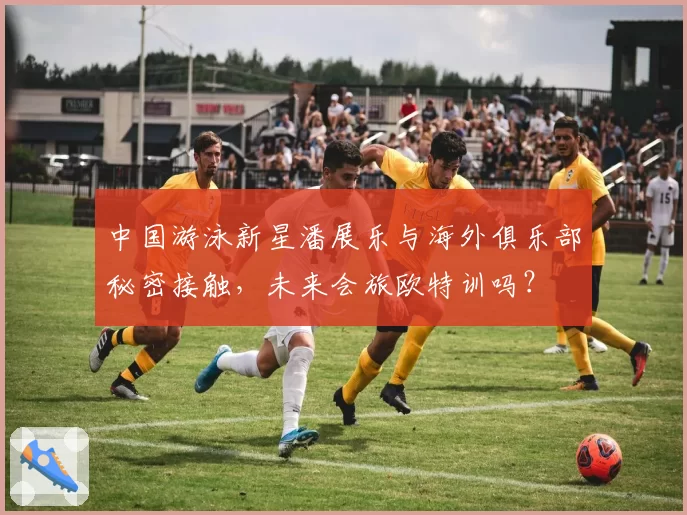 中国游泳新星潘展乐与海外俱乐部秘密接触,未来会旅欧特训吗?