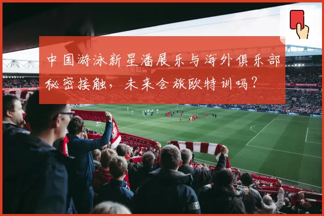 中国游泳新星潘展乐与海外俱乐部秘密接触,未来会旅欧特训吗?
