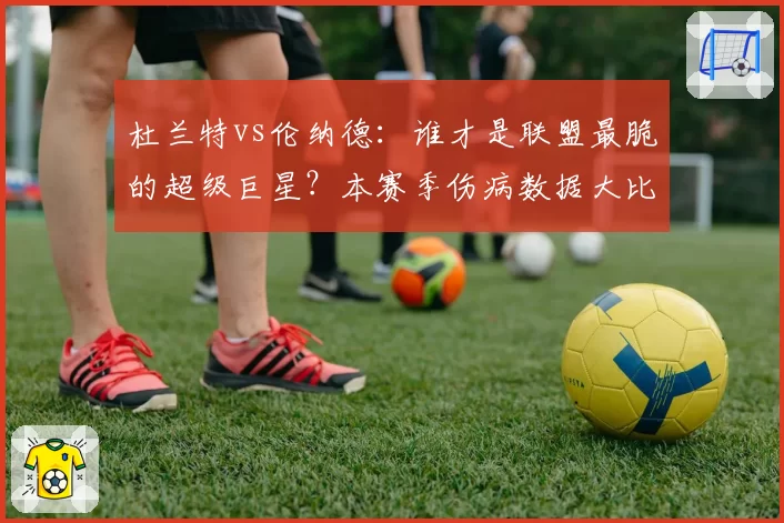杜兰特vs伦纳德:谁才是联盟最脆的超级巨星?本赛季伤病数据大比拼