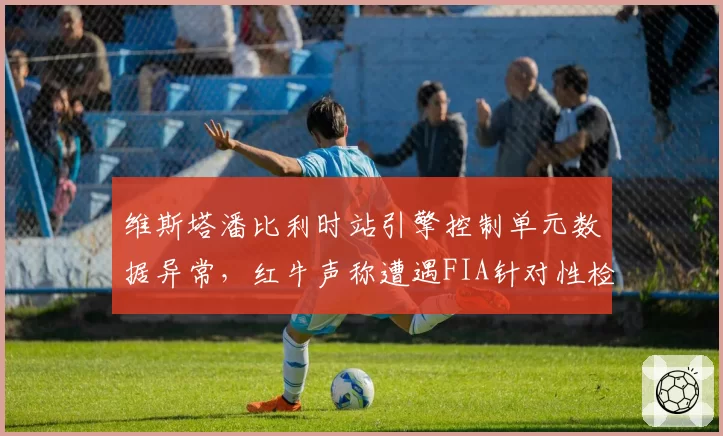 维斯塔潘比利时站引擎控制单元数据异常，红牛声称遭遇FIA针对性检查
