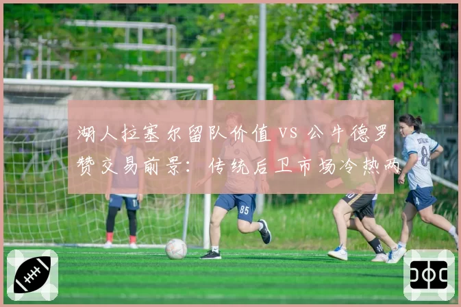 湖人拉塞尔留队价值 vs 公牛德罗赞交易前景：传统后卫市场冷热两重天