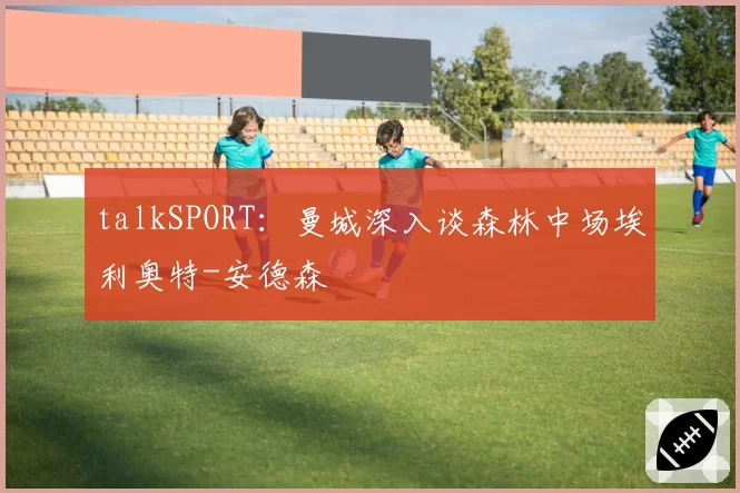 talkSPORT：曼城深入谈森林中场埃利奥特-安德森