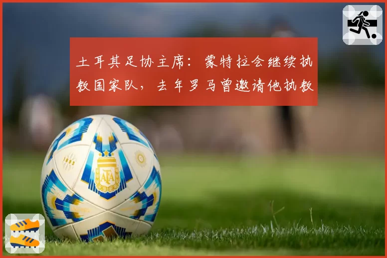 土耳其足协主席：蒙特拉会继续执教国家队，去年罗马曾邀请他执教