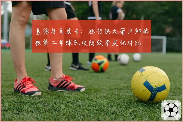 基德与乌度卡：独行侠火箭少帅执教第二年球队攻防效率变化对比