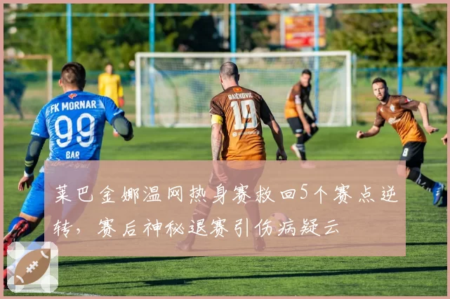 莱巴金娜温网热身赛救回5个赛点逆转，赛后神秘退赛引伤病疑云