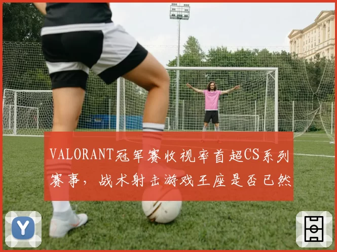 VALORANT冠军赛收视率首超CS系列赛事，战术射击游戏王座是否已然易主？
