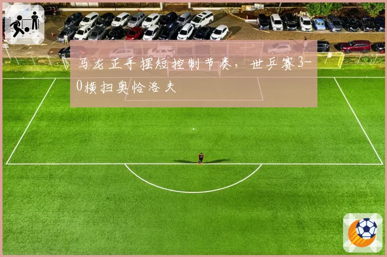 马龙正手摆短控制节奏，世乒赛3-0横扫奥恰洛夫