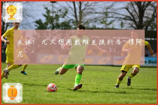 米体：尤文想用戴维互换科洛-穆阿尼