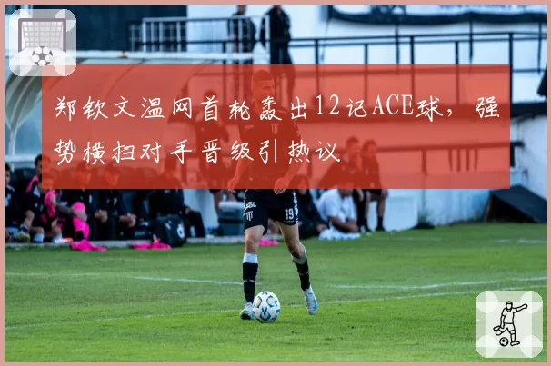 郑钦文温网首轮轰出12记ACE球，强势横扫对手晋级引热议