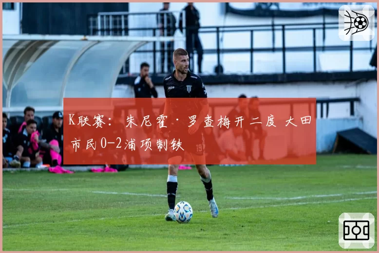 K联赛：朱尼霍·罗查梅开二度 大田市民0-2浦项制铁