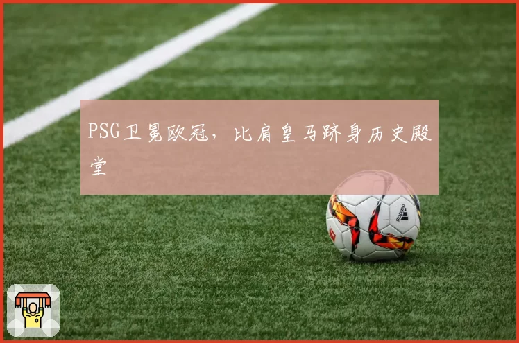 PSG卫冕欧冠，比肩皇马跻身历史殿堂