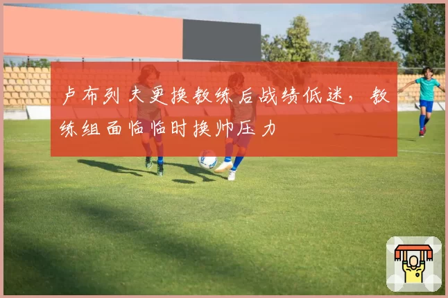 卢布列夫更换教练后战绩低迷，教练组面临临时换帅压力