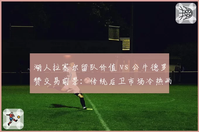湖人拉塞尔留队价值 vs 公牛德罗赞交易前景：传统后卫市场冷热两重天