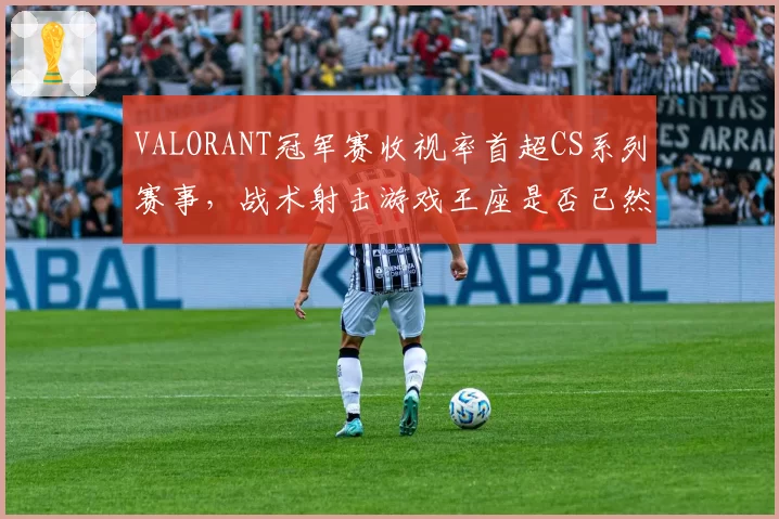 VALORANT冠军赛收视率首超CS系列赛事，战术射击游戏王座是否已然易主？