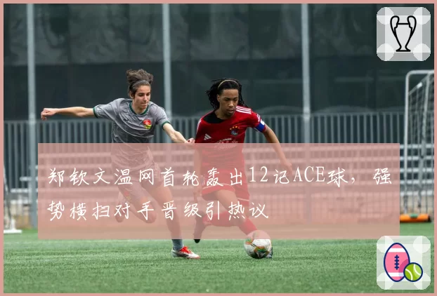 郑钦文温网首轮轰出12记ACE球，强势横扫对手晋级引热议
