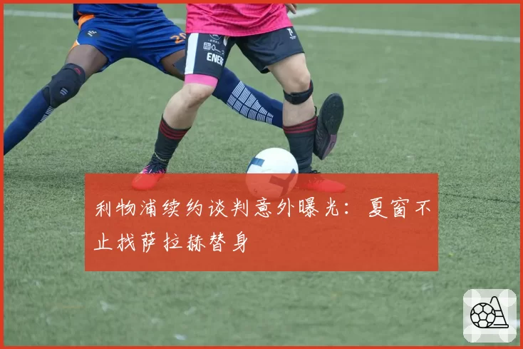 利物浦续约谈判意外曝光:夏窗不止找萨拉赫替身