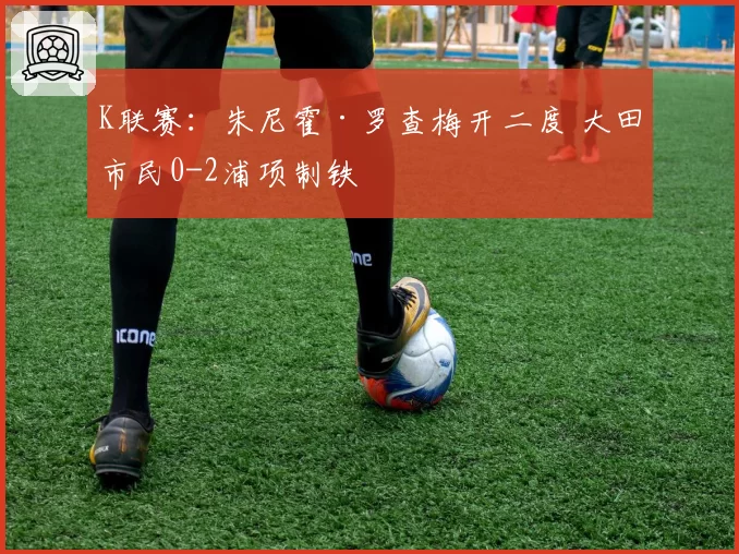 K联赛：朱尼霍·罗查梅开二度 大田市民0-2浦项制铁
