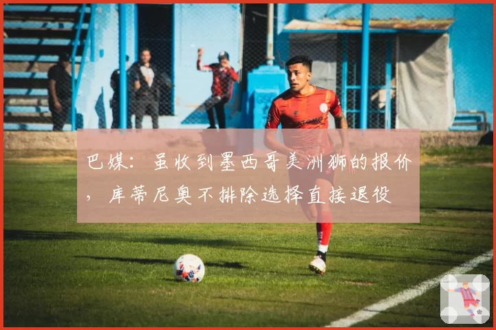 巴媒：虽收到墨西哥美洲狮的报价，库蒂尼奥不排除选择直接退役