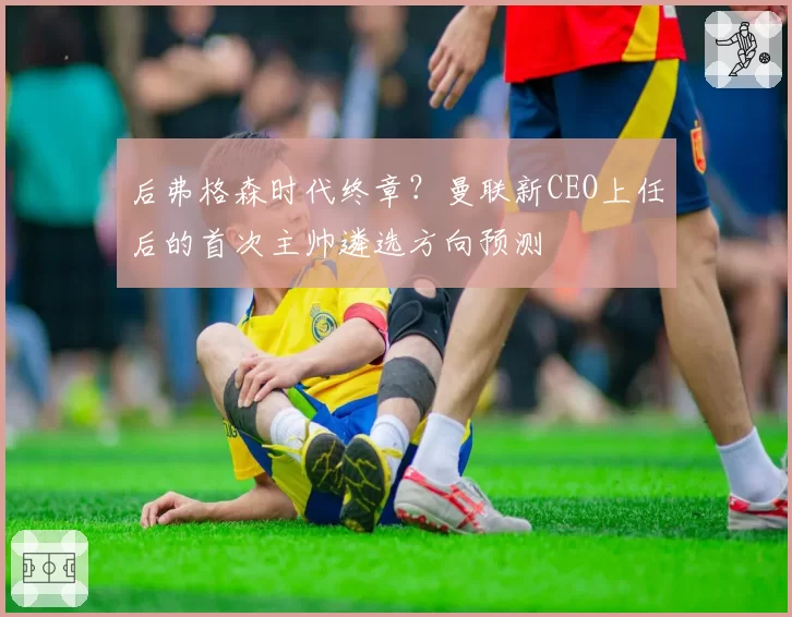 后弗格森时代终章?曼联新CEO上任后的首次主帅遴选方向预测