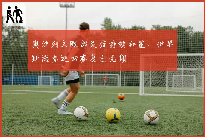 奥沙利文眼部炎症持续加重，世界斯诺克巡回赛复出无期