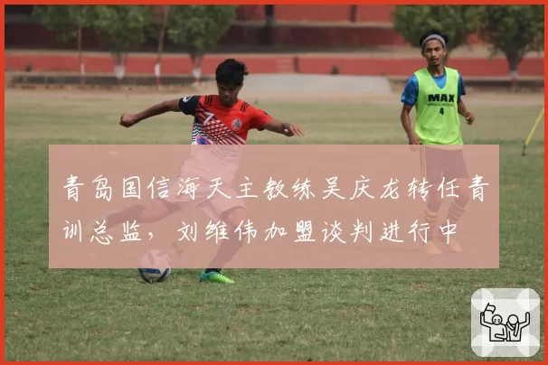 青岛国信海天主教练吴庆龙转任青训总监，刘维伟加盟谈判进行中