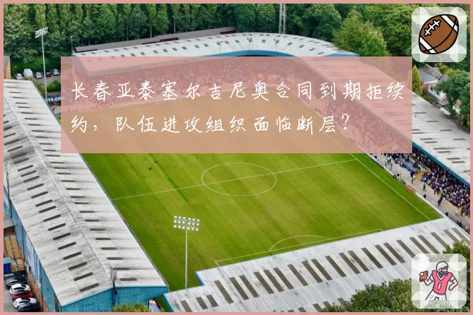 长春亚泰塞尔吉尼奥合同到期拒续约,队伍进攻组织面临断层?