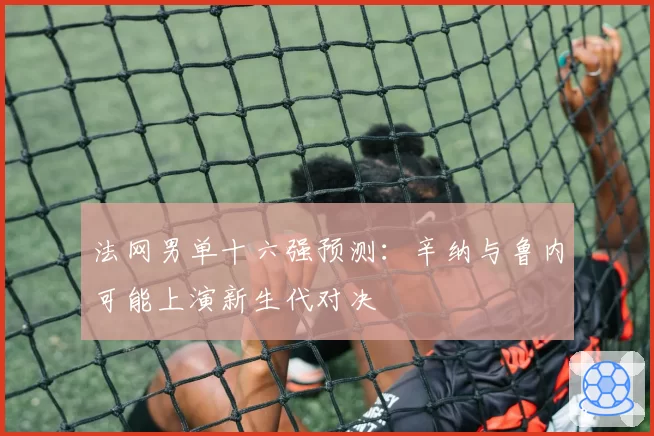法网男单十六强预测：辛纳与鲁内可能上演新生代对决